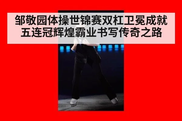 邹敬园体操世锦赛双杠卫冕成就五连冠辉煌霸业书写传奇之路