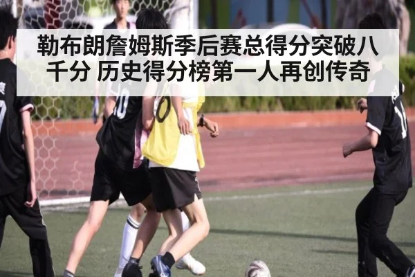 勒布朗詹姆斯季后赛总得分突破八千分 历史得分榜第一人再创传奇