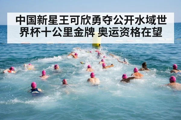中国新星王可欣勇夺公开水域世界杯十公里金牌 奥运资格在望